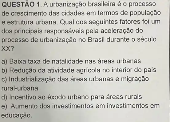 QUESTÃO 1. A urbanização brasileira é o processo
de crescimento das cidades em termos de população
e estrutura urbana Qual dos seguintes fatores foi um
dos principais responsáveis pela aceleração do
processo de urbanização no Brasil durante o século
XX?
a) Baixa taxa de natalidade nas áreas urbanas
b) Redução da atividade agricola no interior do país
c) Industrialização das áreas urbanas e migração
rural-urbana
d) Incentivo ao exodo urbano para áreas rurais
e) Aumento dos investimentos em investimentos em
educação.