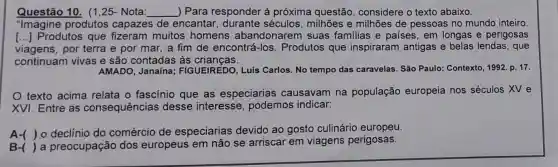 Questão 10. (1 ,25- Nota: __ ) Para responder à próxima questão considere o texto abaixo.
"Imagine produtos capazes de encantar, durante séculos, milhões e milhões de pessoas no mundo inteiro
() Produtos que muitos homens abandonarem suas familias e países, em longas e perigosas
viagens, por terra e por mar, a fim de encontrá -los. Produtos que inspiraram antigas e belas lendas, que
continuam vivas e são contadas às crianças.
AMADO, Janaína;FIGUEIREDO, Luís Carlos. No tempo das caravelas. São Paulo : Contexto, 1992. p. 17.
texto acima relata o fascínio que as especiarias causavam na população europeia nos séculos XV e
XVI. Entre as consequências desse interesse , podemos indicar:
A-( ) 0 declínio do comércio de especiarias devido ao gosto culinário europeu.
B-( ) a preocupação dos europeus em não se arriscar em viagens perigosas.