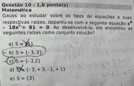 Questão 10 - 10 ponto(s)
Matemática
Gauss ao estudar sobre os tipos de equações e suas
respectivas raizes deparou-se com a seguinte equação x^4
-18x^2+81=0 Ao desenvolvê-la , ele encontrou as
seguintes raizes como conjunto solução?
a) S= 5 
b) S= -3,3 
(c) S= -2,2 
d) S= -3,+3,-1,+1 
e) S= 3