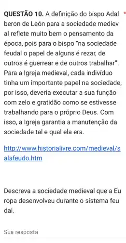 QUESTÃO 10. A definição do bispo Adal
beron de León para a sociedade mediev
al reflete muito bem o pensamento da
época, pois para o bispo "na sociedade
feudal o papel de alguns é rezar, de
outros é guerrear e de outros trabalhar".
Para a Igreja medieval, cada indivíduo
tinha um importante papel na sociedade,
por isso, deveria executar a sua função
com zelo e gratidão como se estivesse
trabalhando para o próprio Deus . Com
isso, a Igreja garantia a manutenção da
sociedade tal e qual ela era.
http://www.historialivre .com/medieval/s
alafeudo.htm
Descreva a sociedade medieval que a Eu
ropa desenvolveu I durante o sistema feu
dal.
Sua resposta