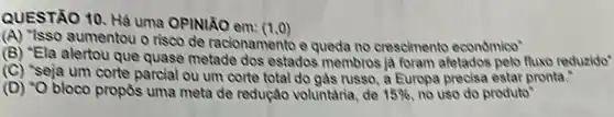 QUESTÃO 10. Hà uma OPINIÃO em:
(1,0)
(A) "Isso aumentou o riseo de racionamento e queda no crescimento economico"
(B) "Ela alertou que quase metade dos estados membros ja foram afetados pelo fluxo reduzido"
(C) Seja um corte parcial ou um corte total do gàs russo, a Europa precisa estar pronta."
(D) "O bloco propôs uma meta de redução voluntaria, de 15%  no uso do produto