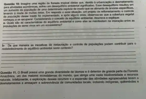 Questão 10- Imagine uma região de floresta tropical densa que, 'devido à urbanização e desmatamento
para atividades econômicas, sofreu um desequilibrio ambiental significativo Esse desequilibrio resultou em
um aumento da população de uma determinada espécie de inseto que se alimenta de ánvores especificas,
levando à morte de muitas delas. Em resposta a essa situação, umi projeto de reflorestamento e controle
da população desse inseto foi implementado, e após alguns anos, observou-se que a cobertura vegetal
começou a se recuperar.Considerando o conceito de equilibrio ambiental, descreva e explique:
a- Quais são as características do equilibrio ambiental e como elas se manifestam na interação entre as
themille como elses se manifisian nai mengago-entre-as
ecossistema'
__
b- De que maneira as iniciativas de restauração e controle de populações podem contribuir para o
do	ambiental neste contexto?
__
almoo
Questão 11. O Brasil possui uma grande diversidade de biomas e é detentor de grande parte da Floresta
Amazônica, um dos maiores ecossistemas do mundo, que abriga uma vasta biodiversidade e recursos
naturals.Infelizmente, a exploração desses recursos e a expansão das atividades agropecuárias levam a
desmatamentos e ameaçam a sobrevivência de comunidades locais, incluindo indigenas,quilombolas e