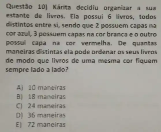 Questão 10) Kárita decidiu organizar a sua
estante de livros . Ela possui 6 livros , todos
distintos entre si , sendo que 2 possuem capas na
cor azul, 3 possuem capas na cor branca e o outro
possui capa na cor vermelha. De quantas
maneiras distintas ela pode ordenar os seus livros
de modo que livros de uma mesma cor fiquem
sempre lado a lado?
A) 10 maneiras
B) 18 maneiras
C) 24 maneiras
D) 36 maneiras
E) 72 maneiras