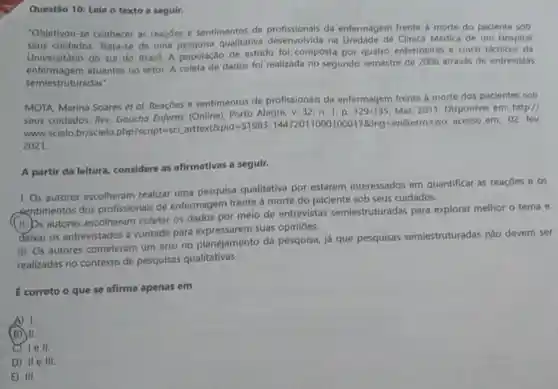 Questão 10: Lela o texto a segulr.
"Objetivou-se conhecer as reaçoes e sentimentos de da enfermagem frente a morte do paciente sob
seus cuidados.Trata-se de uma qualitativa profissional in Unidade de Clinica Médica de um Hospital
Universitário do sul do Brasil. A população de estudo foi composta por quatro enfermeiras e cinco técnicos de
entermagem atuantes no setor. A coleta de dados fol realizada no segundo semestre de 2006 através de entrevistas
semiestruturadas".
MOTA, Marina Soares et al. Reaçōes e sentimentos de profissionais da enfermagem frente b morte dos pacientes sob
Alegre, v, 32, n 1, p. 129-135 Mar. 2011. Disponive em: http://
www
differents/preparans.com/againstions/strand/air/read/2029202/02/12/12/
2021.
A partir da leltura considere as afirmativas a seguir.
1. Os autores escolheram realizar uma pesquisa qualitativa por estarem interessados em quantificar as reaçōes e os
centimentos dos profissionais de enfermagem frente à morte do paciente sob seus cuidados.
(11. bs autores escolheram coletar os dados por meio de entrevistas semiestruturadas para explorar melhor o tema e
deixar os entrevistados à vontade para suas opiniōes.
III. Os autores cometeram um erro no planejamento da pesquisa, já que pesquisas semiestruturadas nǎo devem ser
realizadas no contexto de pesquisas qualitativas.
correto o que se afirma apenas em
A) 1.
(B) II.
lell.
D) IIe III.
E) III.