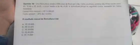 Questão 10: Uma floricultura vende 2.500 vasos de flores por mês. Como os preços unitários das flores variam entre
R 10,00 e RS50,00 o ticket médio é de RS25,00 A floricultura possui os seguintes custos baseados em dados
históricos:
Custos fixos mensais=R 15.000,00
Custo variavel=20% das receitas
resultado mensal da floricultura é de:
A) R 20.000
B) R 35.000
C) R 50.000
D) R 60.000
E) R 75.000