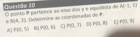 Questão 10
0 ponto P pertence ao eixo dos ye equidista de A(-1,1)
e B(4,2) Determine as coordenadas de P.
P(0,5)
B) P(0,6)
C) P(0,7)
D) P(0,8)
E) P(0,9)