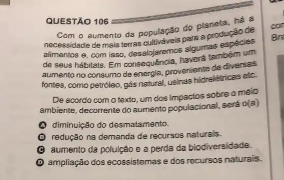 QUESTÃO 106
Com o aumento da população do planeta, há a
necessidade de mais terras para a produção de
alimentos e, com isso, desalojaremos algumas espécies
de seus hábitats Em consequência haverá também um
aumento no consumo de energia proveniente de diversas
fontes, como petróleo, gás natural, usinas hidrelétricas etc.
De acordo com o texto, um dos impactos sobre o meio
ambiente , decorrente do aumento populacional, será o(a)
A diminuição do desmatamento.
B redução na demanda de recursos naturais.
aumento da poluição e a perda da biodiversidade.
D ampliação dos ecossistemas e dos recursos naturais.
con
Bra