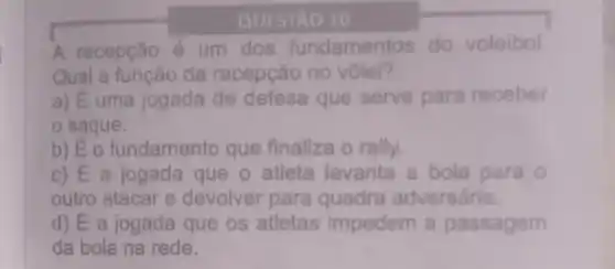 QUESTÃO 10
A recepção é um dos fundamentos do voleibol
Qual a função da recepção no vôlei?
a) E uma jogada de defesa que serve para receber
saque.
b) É o fundamento que finaliza o rally.
c) É a jogada que o atleta levanta a bola para 0
outro atacar e devolver para quadra adversária.
d) Ea jogada que os atletas impedem a passagem
da bola na rede.