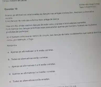 Questão 10
Analise as afirmativas relacionaclas as dancas nas antigas chilizaçGes. Assinale a alternativa
correta.
1) As danças de roda sao a forma mais antige de dança.
Hoje em dia, ainda usamos danças de roda como cirandas e brincadein:cantadas.
II) A maioria das danças primitivas eram executadas apenas por homens, ficando as mulheres
proibidas de participar.
iii) O homem colocays ao centro do circulo nas dancas de roda os elementos que queria domina
como, por exemplo, o fogo.
Resposta
a. Apenas as afirmativas Ie III estão corretas
b. Todas as alternativas estão corretas
c. Apenas as afirmativas II elll estáo corretas
d. Apenas as afirmativas ell estão corretas.
e. Todas as alternativas estão erradas