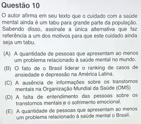 Questão 10
autor afirma em seu texto que o cuidado com a saúde
mental ainda é um tabu para grande parte da população.
Sabendo disso, assinale a única alternativa que faz
referência a um dos motivos para que este cuidado ainda
seja um tabu.
(A) A quantidade de pessoas que apresentam ao menos
um problema relacionado à saúde mental no mundo.
(B) 0 fato de o Brasil liderar o ranking de casos de
ansiedade e depressão na América Latina.
(C) A ausência de informações sobre os transtornos
mentais na Organização Mundial da Saúde (OMS)
(D) A falta de entendimento das pessoas sobre os
transtornos mentais je o sofrimento emocional.
(E) A quantidade de pessoas que apresentam ao menos
um problema relacionado à saúde mental o Brasil.