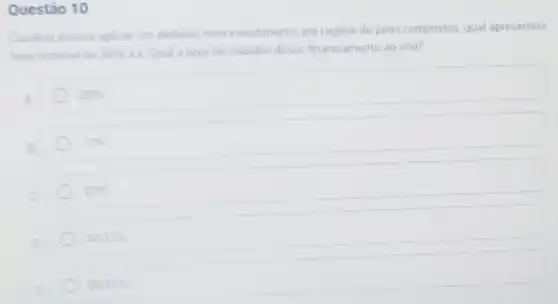 Questão 10
Carolina precisa aplicar um dinheiro num investimento, em regime de juros compostos qual apresentou
taxa nominal de 36%  a. Qual a taxa de trabalho desse financiamento ao ano?
20% 
17% 
23% 
43.31% 
20.67%