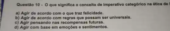 Questão 10cdot 0 que significa o conceito de imperativo categórico na ética de
a)Agir de acordo com o que traz felicidade.
b)Agir de acordo com regras que possam ser universais.
c)Agir pensando nas recompensas futuras.
d)Agir com base em emoçōes e sentimentos.