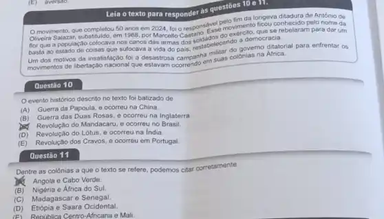 Questão 10
da longeva ditadura de António de
movimento, que completou 50 anos em 2024, foi - responsável pelovim conhecido pelo nome da
Oliveira em 1968, por Marcello Esse moviment, que se para dar um
flor que a população colocava nos canos das armas dos soldatelecendo a democracia.
que sufocava a vida mas dos, restabelecendo governo ditatorial para enfrentar os
insatisfação foi a desastrosa campanhem suas colồnias na África.
Leia o texto para responder as questōes 10 e 111.
evento histórico descrito no texto foi batizado de
(A) Guerra da Papoula e ocorreu na China.
(B) Guerra das Duas Rosas, e ocorreu na Inglaterra.
Revolução do Mandacaru, e ocorreu no Brasil.
(D) Revolução do Lótus e ocorreu na India.
(E) Revolução dos Cravos e ocorreu em Portugal
Questão 11
Dentre as colônias a que o texto se refere, podemos citar corretamente
Angola e Cabo Verde.
(B) Nigéria e Africa do Sul.
(C) Madagascar e Senegal.
(D) Etiópia e Saara Ocidental.
(F) República Centro -Africana e Mali.