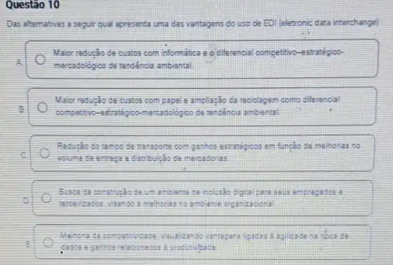 Questão 10
Das altemativas a seguir qual apresenta uma das vantagens do uso de ED) (eletronic data interchange)
Maior reducto de custos com information 20 diferencial competitivo -estratégioo-
A
mercadológico de tendéncia ambiental
Maior reducto de oustos compare a ampliação da reciplapem como cifferencial
competitive ercadologico ple randencia ambiental
Reduçdo do tempo de transporte oom garihos estrasigicos em funcáo de methores no
i
Would me the environment distribution ce mercadorias
Busca da constructio de umambante de inclusio egital paraseus emprepation :
is
melhories no ambiente organ zapiona
ds
i
produtivisade