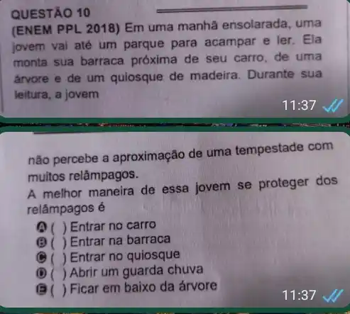 QUESTÃO 10
(ENEM PPL 2018) Em uma manhã ensolarada , uma
jovem vai até um parque para acampar e ler. Ela
monta sua barraca próxima de seu carro de uma
árvore e de um quiosque de madeira Durante sua
leitura, a jovem
não percebe a aproximação de uma tempestade com
muitos relâmpagos.
A melhor maneira de essa jovem se proteger dos
relâmpagos é
) Entrar no carro
(B) ( ) Entrar na barraca
(
.
Entrar no quiosque
(D) () Abrir um guarda chuva
B () Ficar em baixo da árvore