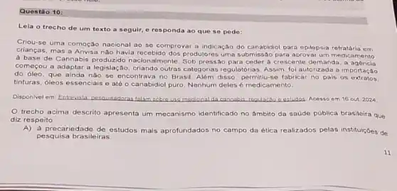 Questão 10:
Lela o trecho de um toxto a seguir e responda ao que se pede:
Criou-se uma comoção nacional ao se comprovar a indicação do canabidiol para epilepsia refratária em
crianças, mas a Anvisa não havia recebido dos produtores uma submissão para aprovar um medicamento
a base de Cannabis produzido nacionalmente. Sob pressão para ceder a crescente demandz , a agencia
começou a adaptar a legislação, criando outras categorias regulatórias. Assim, foi autorizadz a importação
do óleo, que ainda nào se encontrava no Brasil, Além disso, permitiu-se fabricar no pals os extratos.
tinturas, óleos essenciais e até o canabidiol puro Nenhum deles é medicamento.
Disponivel em: Entrevista, pesquisadora falam sobre uso medicinal da cannabis regulacao cestudos Acesso em 16 out. 2024
trecho acima descrito apresenta um mecanismo identificado no ámbito da saúde pública brasileira que
diz respeito
A)a precariedade de estudos mais aprofundados no campo da ética realizados pelas instituiçoes de
pesquisa brasileiras.