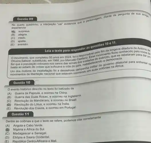 Questão 10
No quarto quadrinho, a interjelção "ual" evidencla quo a personagem, diante da pergunta de sua amiga,
experiencia
(A) surpreso.
(B) alegria.
(C) medo
(D) apatia.
Questão 09
(E) aversão.
as questōes 10 o 11.
texto para responder polo polo fim da longo conhecide de António de
50 anos em 2024, fol o responsese moviment que se rebelaram para dar um
flor que a população colocava nos canos das armas dos softabelecendo a democracia.
basta ao ostado do coisas que sufocava a vida do governo Africa
dos motivos da insatisfação for a desastrosa campanhan suas colônias
evento histórico descrito no texto foi batizado de
(A) Guerra da Papoula e ocorreu na China.
(B) Guerra das Duas Rosas, e ocorreu na Inglaterra.
(C) Revolução do Mandacaru, e ocorreu no Brasil.
(D) Revolução do Lótus e ocorreu na India.
(E) Revolução dos Cravos, e ocorreu em Portugal.
Questão 11
Dentre as colônias a que o texto se refere, podemos citar corretamente
(A) Angola e Cabo Verde.
(B)Nigéria e Africa do Sul.
(C) Madagascar e Senegal.
(D)Etiópia e Saara Ocidental.
(E) República Centro -Africana e Mali.