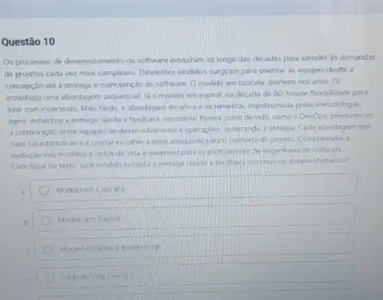 Questão 10
Os processos de desenvolviment.de software evoluiram ao longo das décadas para atender às demandas
de projetos cada vez mais complexos. Differentes modelos surgiram para orientar as equipes destle a
concepção até a entrega e manutenção do software O modelo em cascata pioneiro nos anos 70
introduziu uma abordagem sequencial. lá o modelo em espiral. na década de 80, trouxe flexibilidade para
lidar com incertezas. Mais tarde, a abordagem iterativa e incremental, impulsionada pelas metodologias
ágeis, enfatizou a entreg:rápida e feedback constante Novos ciclos de vida como o DevOps, promoveram
a'colaboração entre equipes de desenvolvimento e operaçoes.acelerando a entrega. Cada abordagem tem
suas caracteristicas eé crucial escolher a mais adequada para o contexto do projeto. Compreender a
evolução dos modelos e ciclos de vida e essencial para os profissionals de engenhana de software.
Com base no texto qual modelo enfauza a entrega rapida e feedback continuo no desenvolvmento?
Modelo em Cascata
Modelo em Espiral
Modelo lierativo e incrementa
Clclo de Vida Devops