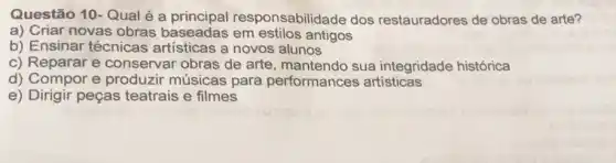 Questão 10-Qual é a esponsabilidade dos restauradores de obras de arte?
a) Criar novas obras baseadas em estilos antigos
b) Ensinar técnicas artisticas a novos alunos
c) Reparar e conservar obras de arte, mantendo sua integridade histórica
d) Compor e produzir músicas para performances artisticas
e) Dirigir peças teatrais e filmes