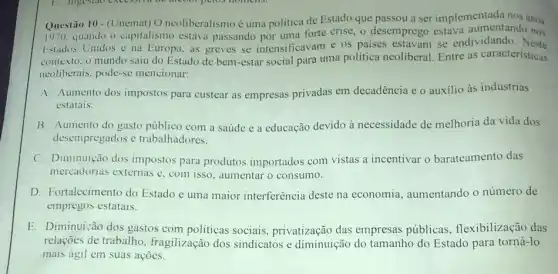 Questão 10-
(Unemat) O neoliberalismo é uma politica de Estado que passou a ser implementada nos anos
1970. quando o capitalismo estava passando por uma forte crise, o desemprego estava aumentando nos
Estados Unidos e na Europa, as greves se intensificavam e os paises estavam se endividando Neste
contexto. o mundo saiu do Estado de bem -estar social para uma politica neoliberal. Entre as caracteristicas
neoliberais, pode-se mencionar:
A. Aumento dos impostos para custear as empresas privadas em decadência e o auxilio às indústrias
estatais.
B. Aumento do gasto público com a saúde e a educação devido à necessidade de melhoria da vida dos
desempregados e trabalhadores.
C. Diminuição dos impostos para produtos importados com vistas a incentivar o barateamento das
mercadorias externas e , com isso, aumentar o consumo.
D. Fortalecimento do Estado e uma maior interferência deste na economia, aumentando o número de
empregos estatais.
E. Diminuição dos gastos com politicas sociais privatização das empresas públicas, flexibilização das
relações de trabalho , fragilização dos sindicatos e diminuição do tamanho do Estado para torná-lo
mais ágil em suas acoes.