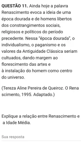 QUESTÃO 11 . Ainda hoje a palavra
Renascimento evoca a ideia de uma
época dourada e de homens libertos
dos constrangimer tos sociais,
religiosos e políticos do período
precedente . Nessa "época dourada", o
individualismo, o paganismo e os
valores da Antiguidade Clássica seriam
cultuados , dando margem ao
florescimento das artes e
à instalação do homem como centro
do universo.
(Tereza Aline Pereira de Queiroz. O Rena
scimento, 1995 Adaptado.)
Explique a relação entre Renascimento e
a Idade Média.
Sua resposta