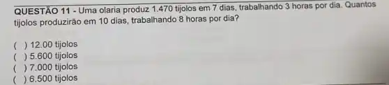 QUESTÃO 11 - Uma olaria produz 1.470 tijolos em 7 dias, trabalhando 3 horas por dia Quantos
tijolos produzirão em 10 dias, trabalhando 8 horas por dia?
() 12.00 tijolos
() 5.600 tijolos
() 7.000 tijolos
() 6.500 tijolos