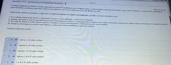 Questão 1/10- Estrutura da Contabilidade Brasileira
A conta de duplicatas de clientes a receber representa um dirello de recebimento, poks a entidado espera, na data acordada receber dos seus dientes Logo, a conta do duplicatas a receber possul a capacidade do
gerar beneficios econômicos, prosentes e futuros, pois espera-se a troca de um direito de receber por dinheiro em caixa.
Sendo assim, analise as assertivas a seguir sobre os futuros beneficios económicos das duplicatas a receber e assinale a alternativa correta
1. So os clientes debarem de efetuar os pagamentos no prazo, a conta duplicatas a receber deve ser baixada
II. Quando esgotados os esforços aplicados para receber seus direitos dos clientes as entidades podem reconhecer esses valores como perdas estimadas com clientes e babar como despesas no resultado do periodo.
III. Na conta do clientes a receber, fiquem expressos somente os valores correspondent os a direitos passiveis do serem recebidos.
IV. A empresa deve manter no total da conta clientes os valores que já foram identificáveis como nào recebiveis.
Assinale a alternativa correta
A
Apenas l ell estão corretas
B 4 Apenas II O III estão corretas
c
Apenas I, II e III estão corretas
D to Apenas I, III e IV estão corretas
I,II, III e IV estão corretas
4) Ler em vor alta