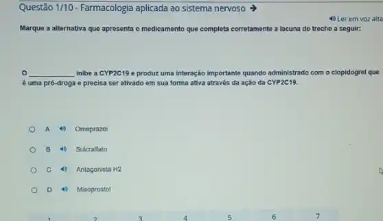 Questão 1/10 Farmacologia aplicada ao sistema nervoso >
4) Ler em voz alta
Marque a alternativa que apresenta o medicamento que completa corretamente a lacuna do trecho a seguir:
0 __ inibe a CYP2C19 e produz uma interação importante quando administrado com o clopidogrel que
é uma pró-droga e precisa ser ativado em sua forma ativa através da ação da CYP2C19.
A 4) Omeprazol
B 4) Sulcralfato
C 4) Antagonista H2
D 4) Misoprostol
D