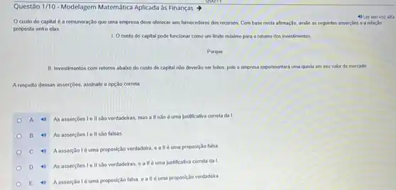 Questão 1/10 - Modelagem Matemática Aplicada às Finanças
custo do capital é a remuneração que uma empresa deve oferecer aos fornecedores dos recursos Com base nesta afirmação avalie as seguintes asserções e a relação
proposta entre elas.
4) Ler em voz alta
1. O custo do capital pode funcionar como um limite máximo para o retomo dos investimentos.
Porque
II. Investimentos com retorno abaixo do custo de capital não deverão ser feitos, pois a empresa experimentará uma queda em seu valor de mercado.
A respeito dessas asserç@es, assinale a opção correta:
A 4) As asserções Ie II são verdadeiras mas a II não é uma justificativa correta da I
B 4) As asserções Ie II são falsas
C 4) Aasserçãolé uma proposição verdadeira, e a II é uma proposição falsa
D 4) As asserções Ie II são verdadeiras eallé uma justificativa correta da!
E 4) Aasserçãolé uma proposição falsa, e a IIé uma proposição verdadeira.