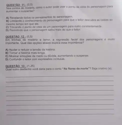 QUESTÃO 11-(0,5)
Nos contos de mistério , como o autor pode usar o ponto de vista do personagem para
aumentar o suspense?
A) Revelando todos os pensamentos do personagem.
B) Limitando o conhecimento do personagem para que o leitor descubra as coisas ao
mesmo tempo em que ele.
C) Trocando o ponto de vista de um personagem para outro constantemente.
D) Permitindo que o personagem saiba mais do que o leitor.
QUESTÃO 12-(0,5)
Em tirinhas de mistério e terror,a expressão facial dos personagens é muito
importante. Qual das opções abaixo explica essa importância?
A) Ajudar a reduzir a tensão da história.
B) Tornar a história mais longa.
C) Mostrar emoções de medo ou dúvida , aumentando o suspense.
D) Confundir o leitor com expressões confusas.
QUESTÃO 13- (1 .25)
Qual outro desfecho você daria para o conto "As flores da morte"? Seja criativo (a).
__