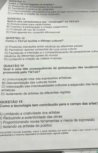 QUESTÃO 11
Gomo o TikTok impacta os artistas?
A) Reduzindo as oportunidades de divulgação
B) Facilitando a censura de conteúdos
D) Limitando a criação de novos conteúdos
C) Proporcionando uma plataforma para divulgar obras e processos criativos
QUESTÃO 12
Qual é uma característica dos "challenges" no TikTok?
A) Exclusividade para celebridades
B) Incentivo à participação e criação colaborativa
C) Proibição de uso de música
D) Foco apenas em conteúdo educacional
QUESTÃO 13
Como o TikTok facilita o diálogo cultural?
A) Proibindo interações entre usuários de diferentes países
B) Permitindo apenas conteúdos de uma única cultura
B) Permitindo antara e o compartilhamento de perspectivas cultur
usuários de diferentes partes do mundo
D) Limitando a criação de vídeos musicais
QUESTÃO 14
Qual é uma das consequências da globalização das tendênci
promovida pelo TikTok?
A) Uniformização total das expressões artísticas
B) Desvalorização das locais
C) Valorização das individualidades culturais e expansão das tend
artisticas
D) Isolamento de artistas de diferentes regiōes
QUESTÃO 15
Como a tecnologia tem contribuído para o campo das artes?
A) Limitando a criatividade dos artistas
3) Reduzindo a autenticidade das obras
) Proporcionando novas ferramentas e meios de expressão
) Isolando os artistas do público
113LGG304) Formular propostas intervir e tomar decisões que levem
em conta o bem comum e os
e o consumo responsável em âmbito local regional e global.