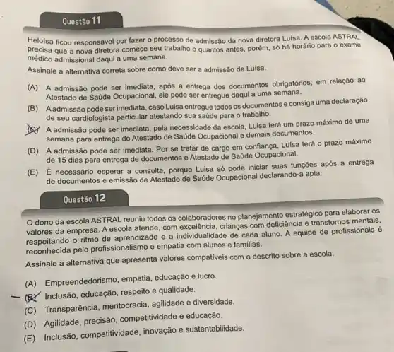 Questão 11
Heloisa ficou responsável por fazer o processo de admissão da nova diretora Luisa. A escola ASTRAL
precisa que a nova diretora comece seu trabalho 0 quantos antes, porém só há horário para o exame
médico admissional daqui a uma semana.
Assinale a alternativa correta sobre como deve ser a admissão de Luisa:
(A) A admissão pode ser imediata, após a entrega dos documentos obrigatórios; em relação ao
Atestado de Saúde Ocupacional , ele pode ser entregue daqui a uma semana.
(B) Aadmissão pode serimediata, caso Luisa entregue todos os documentos e consiga uma declaração
de seu cardiologista particular atestando sua saúde para o trabalho.
(A) A admissão pode ser imediata, pela necessidade da escola, Luisa terá um prazo máximo de uma
semana para entrega do Atestado de Saúde Ocupacional e demais documentos.
(D) A admissão pode ser imediata. Por se tratar de cargo em confiança, Luisa terá o prazo máximo
de 15 dias para entrega de documentos e Atestado de Saúde Ocupacional.
(E) É necessário esperar a consulta, porque Luisa só pode iniciar suas funções após a entrega
de documentos e emissão de Atestado de Saúde Ocupacional declarando-a apta.
Questão 12
Odono da escola ASTRAL reuniu todos os colaboradores no planejamento estratégico para elaborar os
valores da empresa. A escola atende, com excelência crianças com deficiência e transtornos mentais,
respeitando o ritmo de aprendizado e a individualidade de cada aluno A equipe de profissionais é
pelo profissionalismo e empatia com alunos e familias.
Assinale a alternativa que apresenta valores compativeis com o descrito sobre a escola:
(A) Empreendedoris ,mo, empatia, educação e lucro.
- Inclusão, educação , respeito e qualidade.
(C) Transparência meritocracia, agilidade e diversidade.
(D) Agilidade, precisão competitividade e educação.
(E) Inclusão , competitividade, inovação e sustentabilidade.