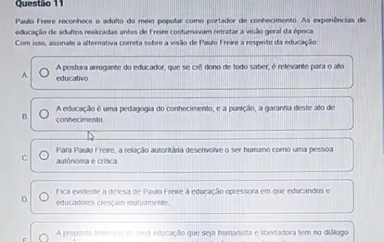 Questão 11
Paulo Freire reconhece o adulto do meio popular como portador de conhecimento As experiencias de
educação de adultos realizadas antes do Freire costumavam retratar a visio geral da época.
Com isso, assinale a alternativa correta sobre a visão de Paulo Freire a respeito da educação:
A postura arrogante do educador, que se cre dono de todo saber é relevante para o ato
A
educativo
Aeducação é uma pedagogia do conhecimento, e a punição, a garantia deste ato de
B
conhecimento
Para Paulo Freire, a relação autontânia desenvolve o ser humano como uma pessoa
C
autônoma e critica
Fica evidente a defesa de Paulo Freire à educação opressora em que educandos e
D.
educadores cresçam mutuamente
E
A proposta freireana de uma educação que seja humanista e libertadora tem no diálogo