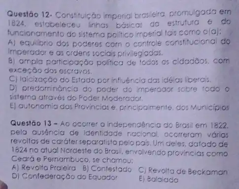 Questão 12. Constituição imperial brasileira promulgada em
1824. estabeleceu linhas basicas do do
funcionomento do sistema politico imperial	(a)
A) equilibrio dos poderes com - controle constitucional do
Imperador e as ordens sociais privilegiadas.
B) ampla participaçdi politica de todos os cidadão:. com
exceção dos escravos.
C) laicizaçǎo do Estado por in influência icia das idélas liberais.
D) predomin@ncia do pode do imperodor sobre todo
sistema através do Pode:Moderador
E) autonomia das Provincias e. principalmente, dos Municipios
Questão 13 - Ao ocorrer a independência do Brasil em 1822.
pela ausencia de identidade nacional, ocorreram várias
revoltas de caráter separatista pelo pais. Um deles datado de
1824 no atual Nordeste do Brasil, envolvendo provincias como
Ceará e Pernambuco, se chamou:
A) Revolta Praieira B)Contestado
D) Confederação do Equador
C) Revolta de Beckaman
E) Balaiada