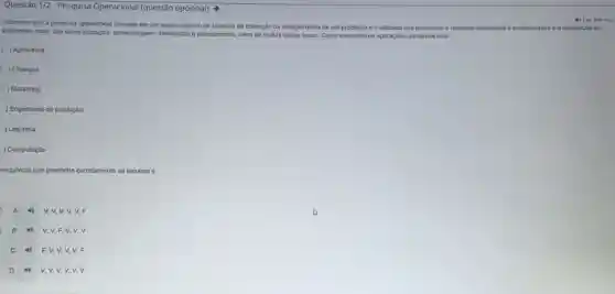 Questǎo 1/2 - Pesquisa Operacional (questão opcional) >
Sabemos que a pesquisa operacional consiste em um vasto conjunto de técnicas de obtenção da solução otima de um problema e e utilizada nos processos e métodos destinados a customização c à otimizaçǎo de
problemas reais, tals como armazenagem, distribul(do e planejamento alêm de multas outras areas. Como exemplos de aplicaçbes, podemos citar:
) Agricultura
) Finanças
) Marketing
) Engenharia de produção
) Logistica
) Computação
sequencia que preenche corretamente as lacunas é:
A 40 v,v,v,v V. F
B 4 V, V,F,V,v.v
C 49 F, V,V,V.V. F
D 4) V, v.v.v.v.V