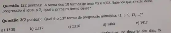 Questão 1(2 pontos): A soma dos 10 termos de uma PG é 4092 Sabendo que a razão dessa
progressão é igual a 2, qual o primeiro termo dessa?
Questão 2(2 pontos): Qual é o
13^circ 
termo da progressão aritmética:
(1,5,9,13,ldots )
a) 1300
b) 1317
c) 1316
d) 1400
e) 1417