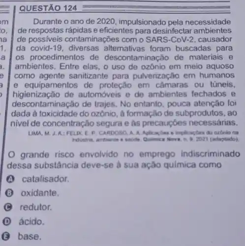 QUESTÃO 124
Durante o ano de 2020, impulsionado pela necessidade
de respostas rápidas e eficientes para desinfectar ambientes
de possiveis contaminações com 0 SARS-CoV-2, causador
da covid-19, diversas alternativas foram buscadas para
os procedimentos de descontaminação de materiais e
ambientes. Entre elas , o uso de ozônio em meio aquoso
como agente sanitizante para pulverização em humanos
e equipamentos de proteção em câmaras ou túneis,
higienização de automóveis e de ambientes fechados , e
descontaminação de trajes. No entanto pouca atenção foi
dada à toxicidade do ozônio, à formação de subprodutos, ao
nivel de concentração segura e as precauçóes necessárias.
LIMA, M. J.A:FELIX, E P: CARDOSO, A. A Aplicaçbes a implicagtes do ozbnio na
industria, ambiente e saide Qulmica Nova, n. 9.2021 (adaptado)
grande risco envolvido no emprego indiscriminado
dessa substância deve-se a sua ação quimica como
A catalisador.
B oxidante.
C redutor.
D ácido.
base.