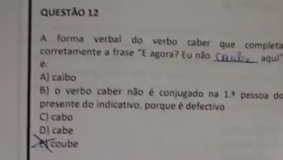 QUESTÃO 12
A forma verbal do verbo caber que completa
corretamente a frase "E agora? Eu não
__ aqui"
é:
A) caibo
B) o verbo caber não é conjugado na 1. pessoa do
presente do indicativo porque é defectivo
C) cabo
D) cabe
Coube