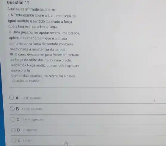 Questão 12
Analise as afirmativas abaixo
1. A Terra exerce sobre a Lua uma força de
igual módulo e sentido contrário á força
que a Lua exerce sobre a Terra
II. Uma pessoa, ao apolar-se em uma parede,
aplica-Ihe uma força F que é anulada
por uma outra força de sentido contrário
relacionada à resistência da parede.
III. O carro desloca -se para frente em virtude
da força de atrito das rodas com o solo,
reação da força motriz que as rodas aplicam
sobre o solo
Dentre elas, qual(ais) se refere(m) a pares
de ação de reação:
A lell,apenas
B I e III, apenas
C IIe III apenas
D II apenas
E LII e III.