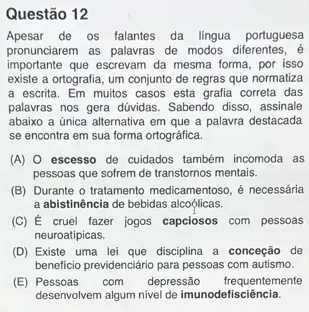 Questão 12
Apesar de os falantes da lingua portuguesa
pronunciarem as palavras de modos diferentes, é
importante que escrevam da mesma forma, por isso
existe a ortografia, um conjunto de regras que normatiza
a escrita. Em muitos casos esta grafia correta das
palavras nos gera dúvidas Sabendo disso, assinale
abaixo a única alternativa em que a palavra destacada
se encontra em sua forma ortográfica.
(A) 0 escesso de cuidados também incomoda as
pessoas que sofrem de transtornos mentais.
(B) Durante o tratamento medicamentoso, é necessária
a abistinência de bebidas alcoólicas.
(C) É cruel fazer jogos capciosos com pessoas
neuroatípicas.
(D) Existe uma lei que disciplina a conceção de
beneficio previdenciário para pessoas com autismo.
(E) Pessoas com depressão frequentemente
desenvolvem algum nivel de imunodefisciência.