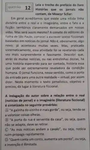 QUESTÃO 12
Leia o trecho do prefácio do livro
Histórias que os jornais não
contam, de Moacyr Scliar:
Em geral acreditamos que existe uma nitida linha
divisória entre o real e o imaginário , entre o fato e a
ficção:territórios claramente demarcados em nossas
vidas. Mas será assim mesmo?A convite de editores da
Folha de São Paulo, comecei a escrever textos ficcionais
baseados em notícias do jornal. Não é , obviamente , algo
novo; já aconteceu muitas vezes Mas, praticada
sistematicamente essa atividade foi se revelando cada
vez mais surpreendente e fascinante . Descobri que,
atrás de muitas notícias, ou nas entrelinhas destas,há
uma história esperando para ser contada , história essa
que pode ser extremamente reveladora da condição
humana . O jornal funciona,nesse sentido, como a porta
de entrada para uma outra realidade -virtual, por assim
dizer. Neste momento o texto jornalístico , objetivo e
preciso, dá lugar à literatura ficcional.
A indagação do autor sobre a relação entre o real
(notícias de jornal) e o imaginário (literatura ficcional)
é sintetizada no seguinte provérbio:
A "A galinha do vizinho é mais gorda", ou seja tende-se
a valorizar coisas alheias.
B "A porta da rua é serventia da casa", ou seja , quem
não se adapta deve se retirar.
C "As más notícias andam a cavalo", ou seja, notícia
ruim propaga rapidamente.
D "Quem conta um conto , aumenta um ponto", ou seja,
a invenção é ilimitada.