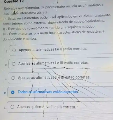 Questão 12
Sobre os revestimentos de pedras/naturais leia as afirmativas e
assinalka alternativa correta.
1-Estes revestimentos podem ser aplicados em qualquer ambiente,
tanto intekno como externo dependendo de suas propriedades.
II - Este tipo de revestimento atende um requisito estético.
III-Estes materiais possuem boas características de resistencia,
durabilidade e beleza.
Apenas as afirmativas I e II estão corretas.
__
A.
Apenas S afixmativas I e III estão corretas.
Apenas als afirmativas V e JXestão corretas.
Todas as afirmativas estão carketas.
A
Apenas a afirmativa II está correta.