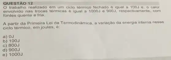 QUESTÃO 12
trabalho realizado em um ciclo térmico fechado é igual a 100J e, o calor
envolvido nas térmicas é igual a 1000J e 900J respectivamente, com
fontes quente e fria.
A partir da Primeira Lei da Termodinâmica, a variação da energia interna nesse
ciclo térmico, em joules , e:
a) 0J
b) 100J
c) 800J
d) 90 OJ
e) 1000 J