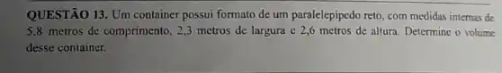 QUESTÃO 13. Um container possui formato de um paralelepipedo reto, com medidas internas de
5.8 metros de comprimento, 2,3 metros de largura c 2,6 metros de altura. Determine o volume
desse container.