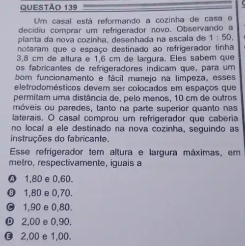 QUESTÃO 139
Um casal está reformando a cozinha de casa e
decidiu comprar um refrigerador novo Observando a
planta da nova cozinha na escala de 1:50
notaram que o espaço destinado ao refrigerador tinha
3,8 cm de altura e 1,6 cm de largura. Eles sabem que
os fabricantes de refrigeradores indicam que, para um
bom funcionamento e fácil manejo na limpeza, esses
eletr odomésticos devem ser colocados em espaços que
permitam uma distância de, pelo menos, 10 cm de outros
móveis ou paredes , tanto na parte superior quanto nas
laterais. O casal comprou um refrigerador que caberia
no local a ele destinado na nova cozinha, seguindo as
instruções do fabricante.
Esse refrigerador tem altura e largura máximas, em
metro, respectivar nente, iguais a
A 1,80 e 0 ,60.
1,80 e 0,70 .
1,90 e 0,80 .
D 2,00 e 0,90.
B 2,00 e 1,00.