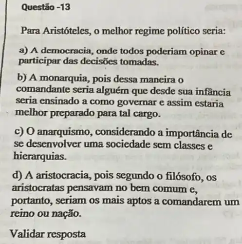 Questão -13
Para Aristóteles, o melhor regime político seria:
a) A democracia, onde todos poderiam opinar e
participar das decisões tomadas.
b) A monarquia, pois dessa maneira o
comandante seria alguém que desde sua infầncia
seria ensinado a como governar e assim estaria
melhor preparado para tal cargo.
c) O anarquismo , considerando a importância de
se desenvolver uma sociedade sem classes e
hierarquias.
d) A aristocracia, pois segundo o filósofo, os
aristocratas pensavam no bem comum e.
portanto, seriam os mais aptos a comandarem um
reino ou nação.
Validar resposta