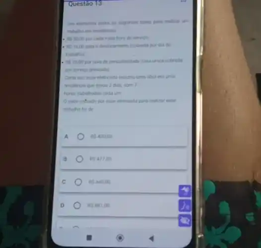 Questão 13
Um eletricista cobra as seguntes taras para realizar um
trabaho em residencias
RS30,00 por cada meia hora de servica.
RS1600 para odesiocamento (cobrada por dia de
trabalhok
RS2500 portaxa de periculosidade (tasa unica cobrada
por servico prestado)
Certa vez esse eletricista realizou uma obra em uma
residencia que durou 2 dias, com 7
horas trabahadas cada um
Ovalor cotrado por esse eletricista para realizar esse
trabalho foi de
A
RS 420,00
B
RS 47700
RS 840.00
RS 881.00