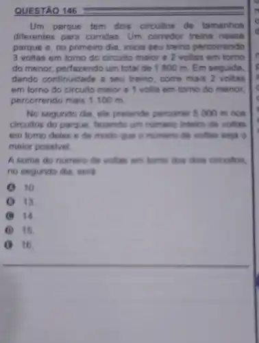 QUESTÃO 146
Um parque tem dois circuitos de tamanhos
diferentes para corridas. Um corredor treina nesse
parque e, no primeiro dia, inicia seu treino percorrendo
3 voltas em torno do circuito maior e 2 voltas em torno
do menor perfazendo um total de 1800 m. Em seguida,
dando continuidade a seu treino, come mais 2 voltas
em torno do circuito maior e volta em torno do menor.
percorrendo mais 1100 m.
No segundo dia ele pretende percorrer 5000 m nos
circuitos do parque fazendo um numero inteiro de voltas
em tomo deles de modo que o numero de voltas seia o
maior possivel.
A some do numero de voltas em tomo dos dois circuitos.
no segundo dia . tiord
10.
13.
B 14.
I 15.
16.