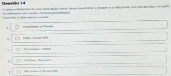 Questão 14
A idela utilitarista de que uma ação moral deve maximizar
prazer e a felicidade dos envolvidos na ação.
foi difundida por quais consequencialistas?
Assinale a alternative correta
Aristoteles e Platio
Kant. Stuart Mill
Rousseau Locke
Hobbes, Bentham
Bentham e Stuart Mill