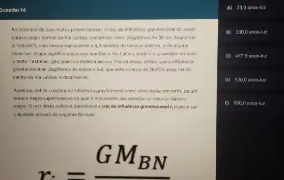 Questão 14
Ao cont rário dc que muitos podem pensa o raio de influência gravitac cional do super
buraco negro central da Via Láctea ,conhecido como Sagittarius Aast (lhat (e)-se: Sagitarius
A "estrel a"), com massa eq uivalente à 4,3 m ilhoes de mass as solares, é de alguns
anos-luz. O que sig nifica qu e o que mantér n a Via Láctea unida é a gravida de de todo
resto - estrelas , gás, poei ra e matéri a escura Percebemos , então , que a influência
gravitac ional de Sagitta rius A sobre o Sol, que está a cerca de 26.000 anos-luz do
centro da Via Láctea, é desprezivel.
Podemos defin ir a esfera de influência gravitacione al como um a região em torno de um
buraco negr o supermassiv o na que al o movimento das estrelas se deve ao baraco
negro. Or aio desta esfera é denor ninado raic de influência gravita cional r_(i) e pode ser
calculado através da sea uinte for mula:
r_(i)=underline (GM_(BN))
A)33,0 anos-luz
B)330,0 anos-luz
C) 477,5 anos-luz
D) 520,0 anos-luz
E) 606.0 anos-luz